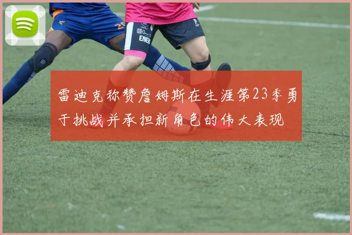 雷迪克称赞詹姆斯在生涯第23季勇于挑战并承担新角色的伟大表现