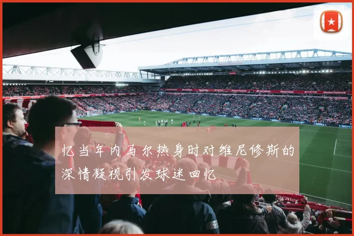 忆当年内马尔热身时对维尼修斯的深情凝视引发球迷回忆