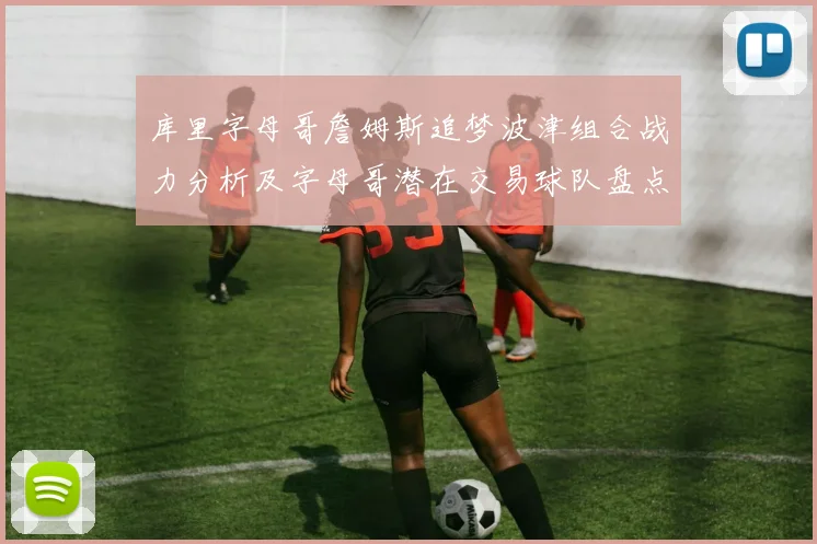 库里字母哥詹姆斯追梦波津组合战力分析及字母哥潜在交易球队盘点