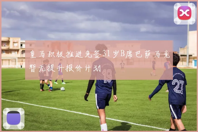 皇马积极推进免签31岁B席巴萨马竞暂无提升报价计划