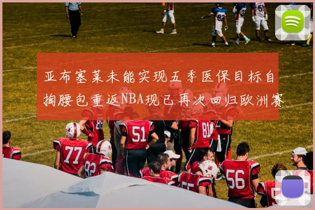 亚布塞莱未能实现五季医保目标自掏腰包重返NBA现已再次回归欧洲赛场