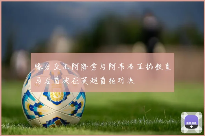 缘分交汇阿隆索与阿韦洛亚执教皇马后首次在英超首轮对决