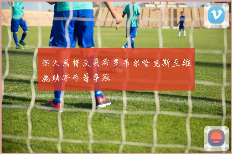 热火或将交易希罗韦尔哈克斯至雄鹿助字母哥争冠