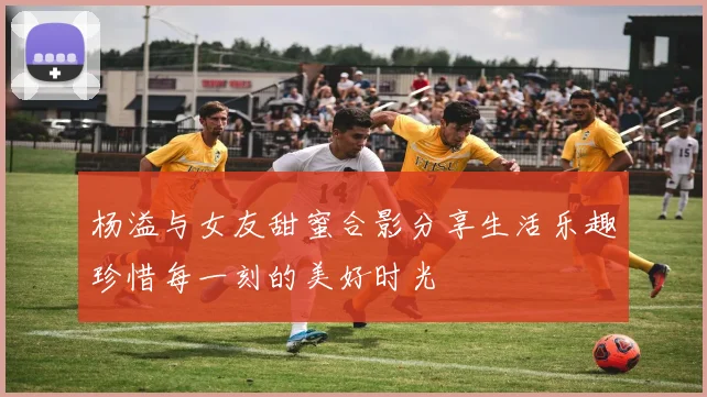 杨溢与女友甜蜜合影分享生活乐趣珍惜每一刻的美好时光