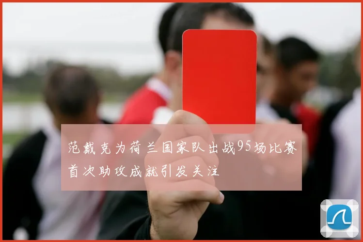 范戴克为荷兰国家队出战95场比赛首次助攻成就引发关注