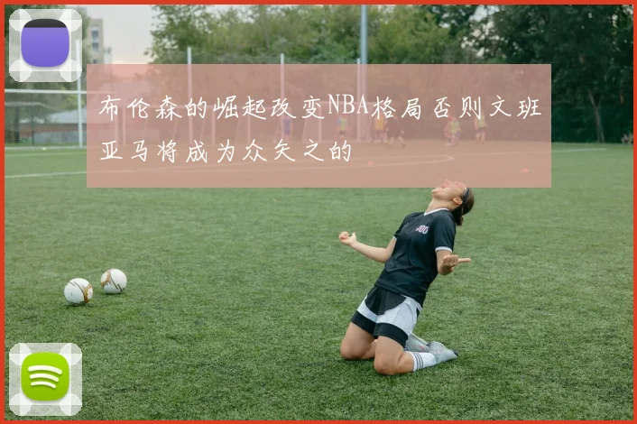 布伦森的崛起改变NBA格局否则文班亚马将成为众矢之的