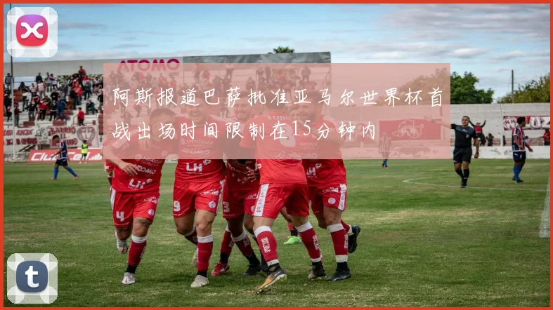 阿斯报道巴萨批准亚马尔世界杯首战出场时间限制在15分钟内